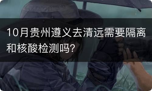 10月贵州遵义去清远需要隔离和核酸检测吗？
