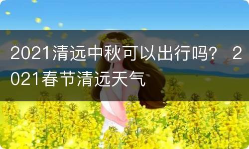 2021清远中秋可以出行吗？ 2021春节清远天气