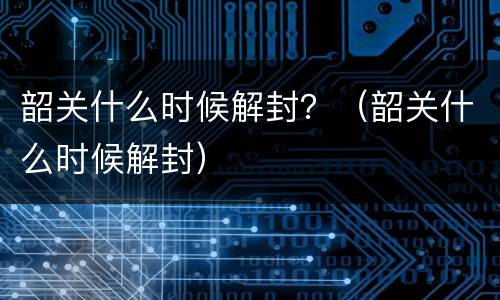 韶关什么时候解封？（韶关什么时候解封）