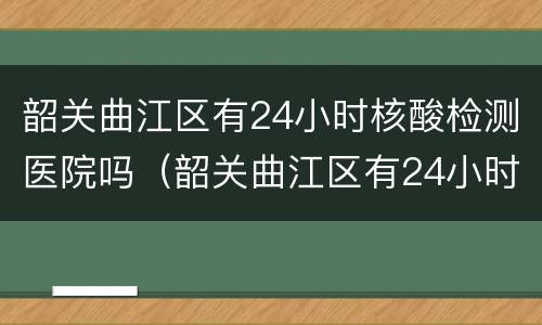 韶关曲江区有24小时核酸检测医院吗（韶关曲江区有24小时核酸检测医院吗）