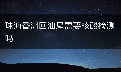 珠海香洲回汕尾需要核酸检测吗