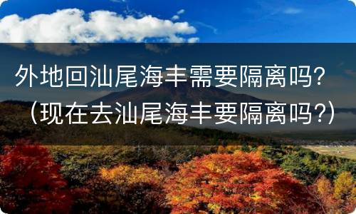 外地回汕尾海丰需要隔离吗？（现在去汕尾海丰要隔离吗?）