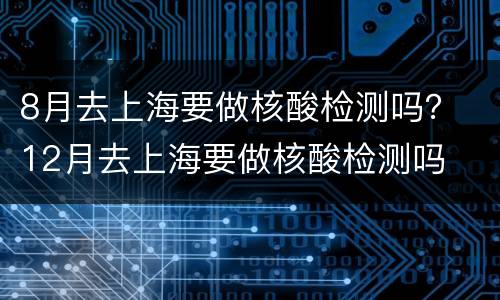 8月去上海要做核酸检测吗？ 12月去上海要做核酸检测吗