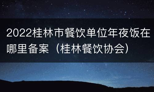 2022桂林市餐饮单位年夜饭在哪里备案（桂林餐饮协会）