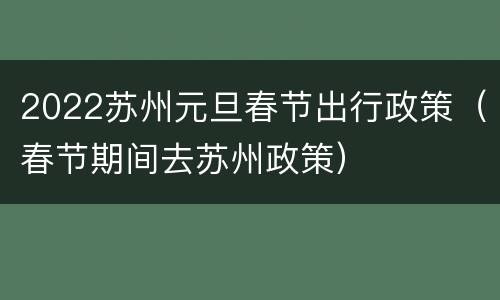 2022苏州元旦春节出行政策（春节期间去苏州政策）