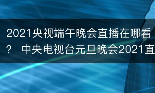 2021央视端午晚会直播在哪看？ 中央电视台元旦晚会2021直播在哪看
