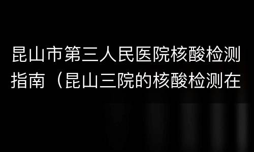 昆山市第三人民医院核酸检测指南（昆山三院的核酸检测在哪）
