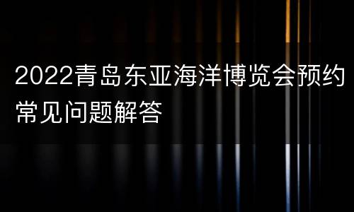 2022青岛东亚海洋博览会预约常见问题解答