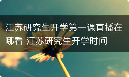 江苏研究生开学第一课直播在哪看 江苏研究生开学时间