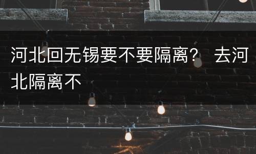 河北回无锡要不要隔离？ 去河北隔离不