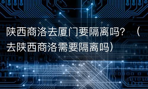 陕西商洛去厦门要隔离吗？（去陕西商洛需要隔离吗）