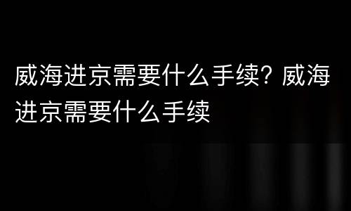 威海进京需要什么手续? 威海进京需要什么手续