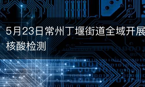 5月23日常州丁堰街道全域开展核酸检测