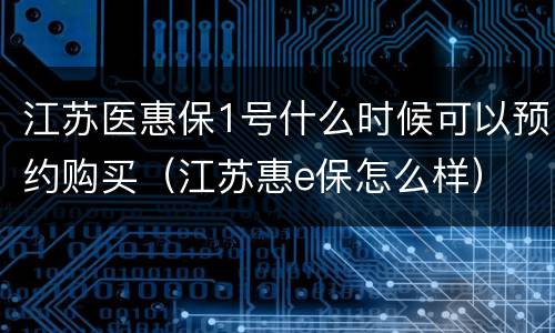 江苏医惠保1号什么时候可以预约购买（江苏惠e保怎么样）