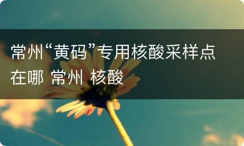 常州“黄码”专用核酸采样点在哪 常州 核酸