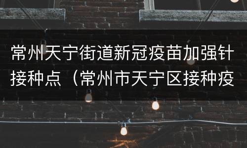 常州天宁街道新冠疫苗加强针接种点（常州市天宁区接种疫苗地点）