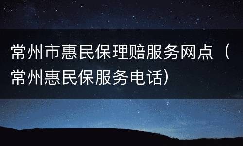 常州市惠民保理赔服务网点（常州惠民保服务电话）