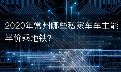2020年常州哪些私家车车主能半价乘地铁？