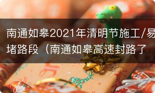 南通如皋2021年清明节施工/易堵路段（南通如皋高速封路了吗）