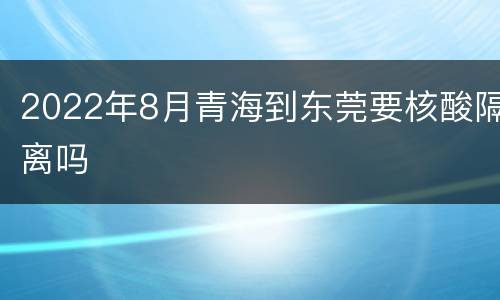 2022年8月青海到东莞要核酸隔离吗
