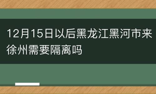 12月15日以后黑龙江黑河市来徐州需要隔离吗