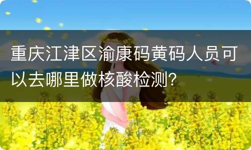 重庆江津区渝康码黄码人员可以去哪里做核酸检测？