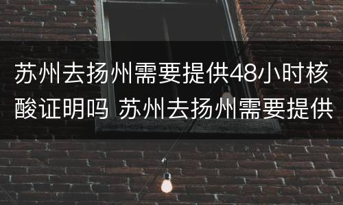 苏州去扬州需要提供48小时核酸证明吗 苏州去扬州需要提供48小时核酸证明吗现在