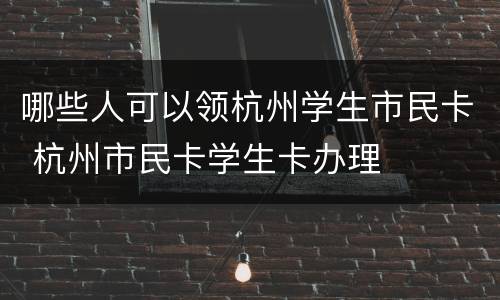 哪些人可以领杭州学生市民卡 杭州市民卡学生卡办理