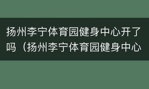 扬州李宁体育园健身中心开了吗（扬州李宁体育园健身中心开了吗）