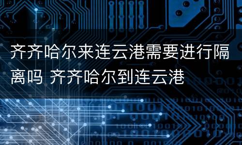 齐齐哈尔来连云港需要进行隔离吗 齐齐哈尔到连云港