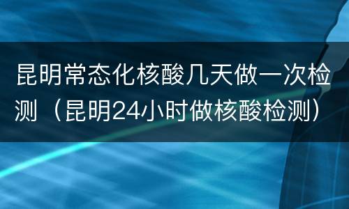 昆明常态化核酸几天做一次检测（昆明24小时做核酸检测）