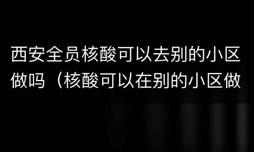 西安全员核酸可以去别的小区做吗（核酸可以在别的小区做吗）