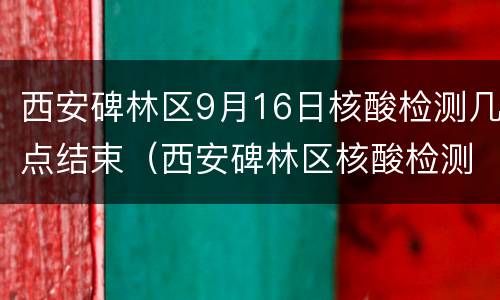 西安碑林区9月16日核酸检测几点结束（西安碑林区核酸检测多久出结果呢）