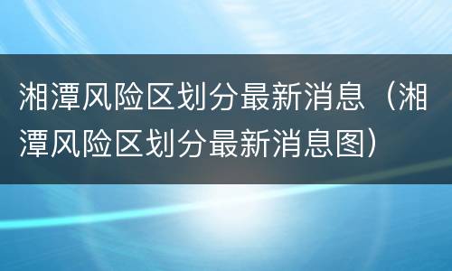 湘潭风险区划分最新消息（湘潭风险区划分最新消息图）