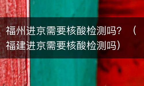 福州进京需要核酸检测吗？（福建进京需要核酸检测吗）