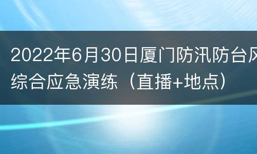 2022年6月30日厦门防汛防台风综合应急演练（直播+地点）