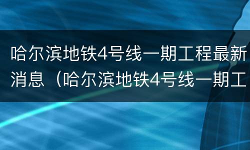 哈尔滨地铁4号线一期工程最新消息（哈尔滨地铁4号线一期工程最新消息视频）
