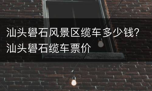 汕头礐石风景区缆车多少钱? 汕头礐石缆车票价