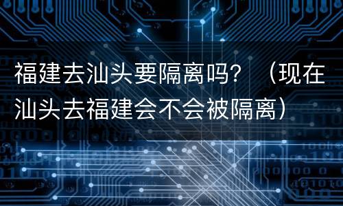 福建去汕头要隔离吗？（现在汕头去福建会不会被隔离）
