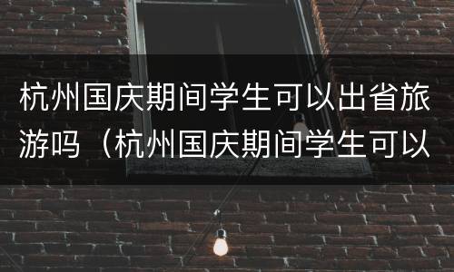 杭州国庆期间学生可以出省旅游吗（杭州国庆期间学生可以出省旅游吗现在）