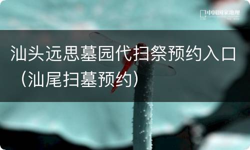 汕头远思墓园代扫祭预约入口（汕尾扫墓预约）