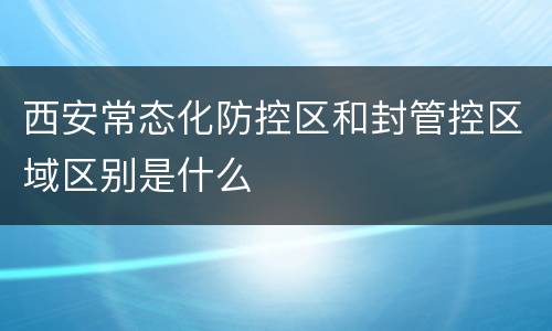 西安常态化防控区和封管控区域区别是什么