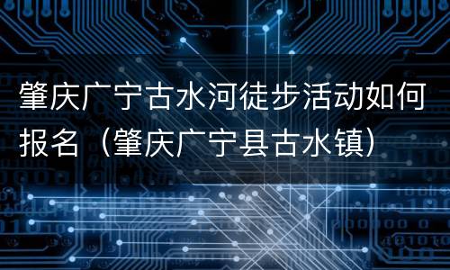 肇庆广宁古水河徒步活动如何报名（肇庆广宁县古水镇）