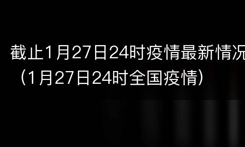 截止1月27日24时疫情最新情况（1月27日24时全国疫情）