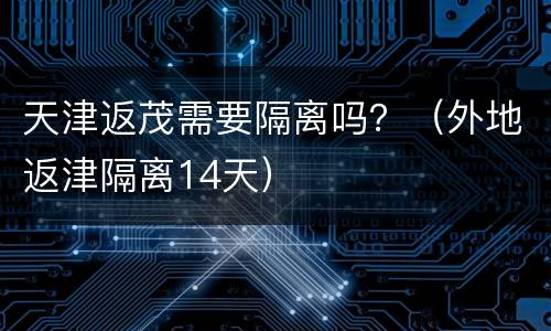 天津返茂需要隔离吗？（外地返津隔离14天）