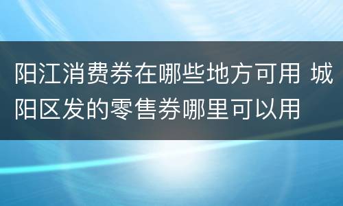 阳江消费券在哪些地方可用 城阳区发的零售券哪里可以用