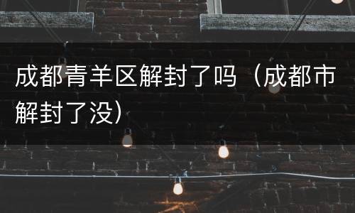 成都青羊区解封了吗（成都市解封了没）