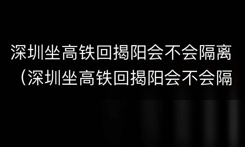 深圳坐高铁回揭阳会不会隔离（深圳坐高铁回揭阳会不会隔离呀）