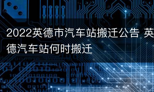 2022英德市汽车站搬迁公告 英德汽车站何时搬迁