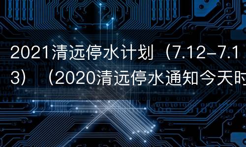 2021清远停水计划（7.12-7.13）（2020清远停水通知今天时间）